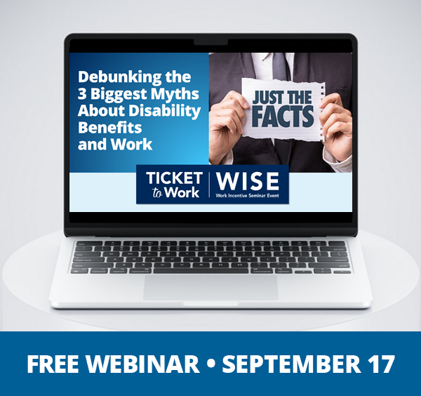 A graphic that says, 'Free Webinar, September 17”, and a photo of a laptop on a pedestal. The laptop screen shows the cover slide of the webinar, which includes the title of the webinar: Debunking the 3 Biggest Myths About Disability Benefits and Work, and a photo of a person holding a sign that says, 'Just the Facts”.