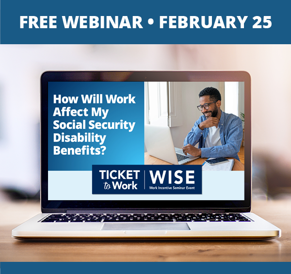 A graphic that says, "Free Webinar, February 25", and a photo of a laptop on a desk. The laptop screen shows the cover slide of the webinar, which includes the title of the webinar: 'How Will Work Affect My Social Security Disability Benefits?', the WISE logo, and a photo of a person looking at a laptop screen while sitting at a table at home.