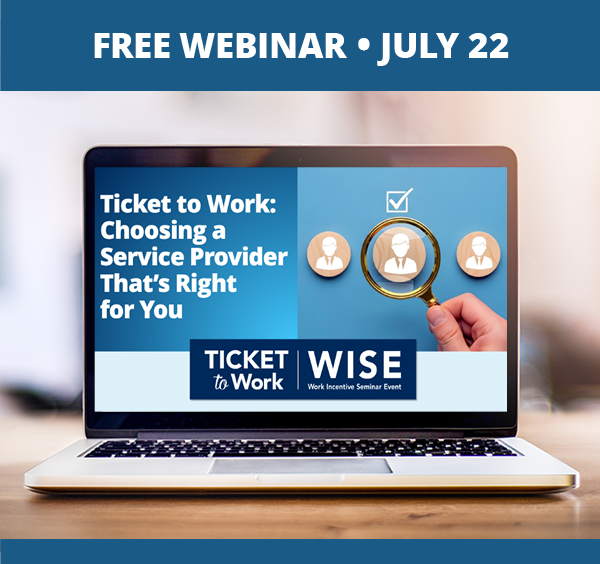 A graphic that says, "Free Webinar, July 22", and a photo of a laptop on a desk. The laptop screen shows the cover slide of the webinar, which includes the title of the webinar: Ticket to Work: Choosing a Service Provider That's Right for You, the WISE logo, and a photo of a hand holding a magnifying glass over one of several wood circles with a person icon on each one. A checked box is above the circle in the magnifying glass.