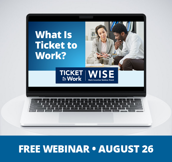 A graphic that says, "Free Webinar, August 26", and a photo of a laptop on a pedestal. The laptop screen shows the cover slide of the webinar, which includes the title of the webinar: What Is Ticket to Work, the WISE logo, and a photo of two people discussing a document they are looking at.