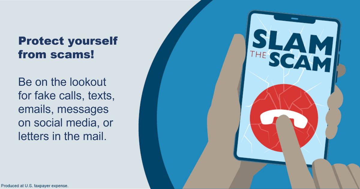 Slam the Scam. Protect yourself from scams! Be on the lookout for fake calls, texts, emails, messages on social media, or letters in the mail.